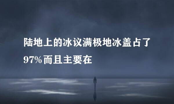 陆地上的冰议满极地冰盖占了97%而且主要在