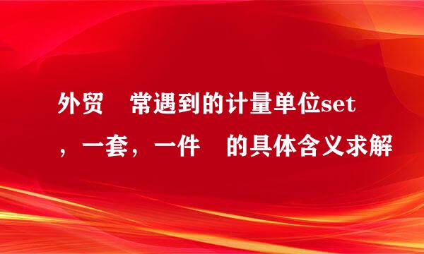 外贸 常遇到的计量单位set，一套，一件 的具体含义求解