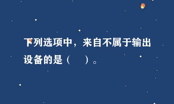 下列选项中，来自不属于输出设备的是（ ）。
