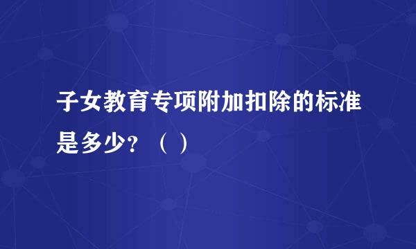 子女教育专项附加扣除的标准是多少？（）