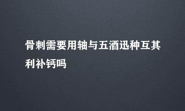骨刺需要用轴与五酒迅种互其利补钙吗