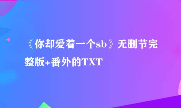 《你却爱着一个sb》无删节完整版+番外的TXT