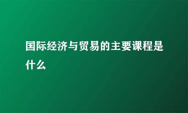 国际经济与贸易的主要课程是什么