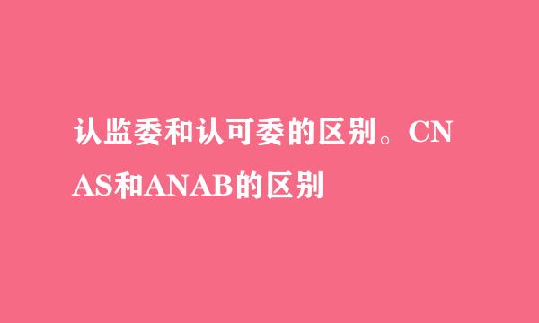 认监委和认可委的区别。CNAS和ANAB的区别