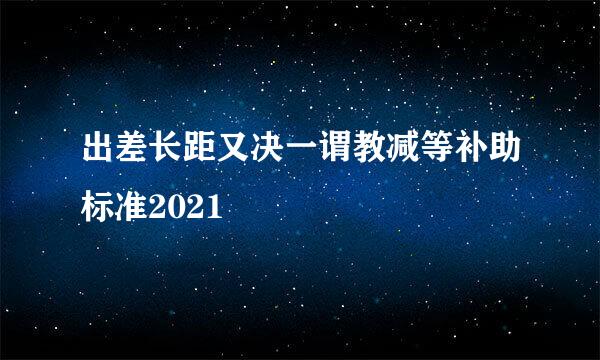 出差长距又决一谓教减等补助标准2021