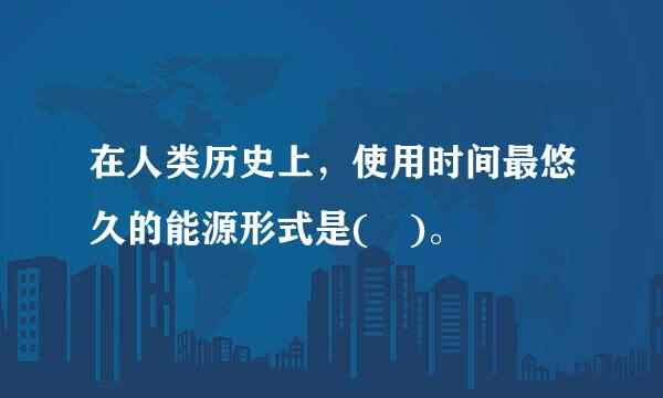在人类历史上，使用时间最悠久的能源形式是( )。