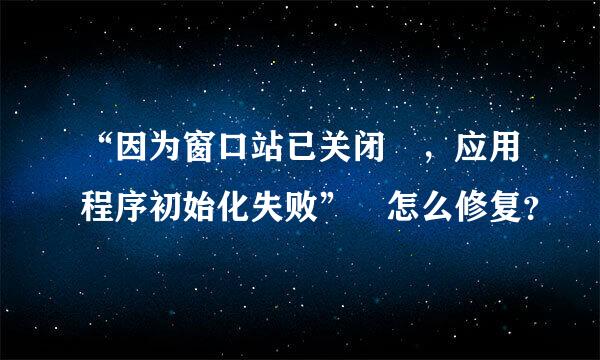 “因为窗口站已关闭 ，应用程序初始化失败” 怎么修复？