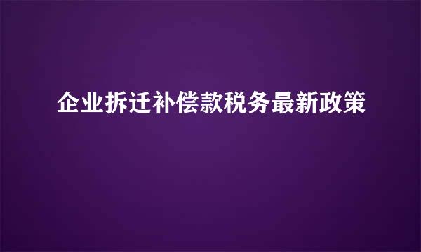 企业拆迁补偿款税务最新政策