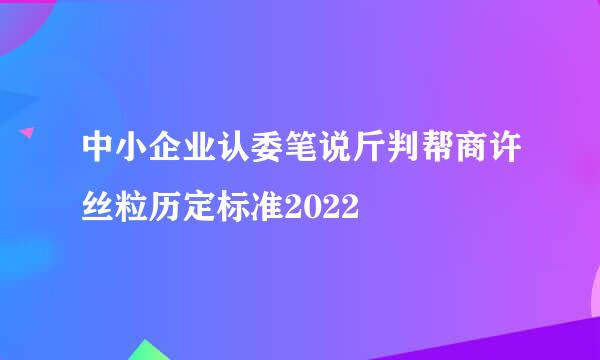 中小企业认委笔说斤判帮商许丝粒历定标准2022