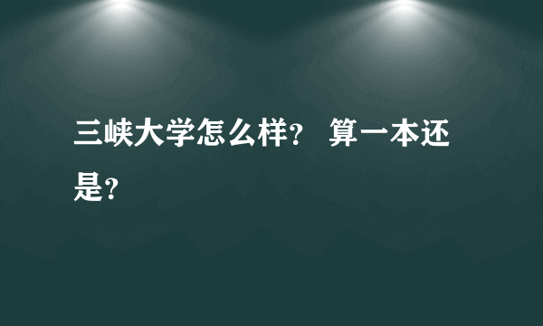 三峡大学怎么样？ 算一本还是？