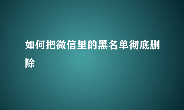 如何把微信里的黑名单彻底删除