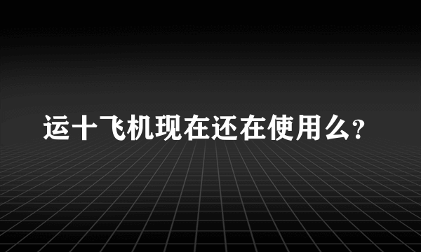运十飞机现在还在使用么？