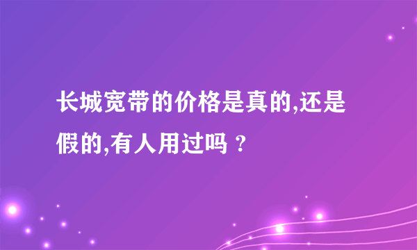 长城宽带的价格是真的,还是假的,有人用过吗 ?