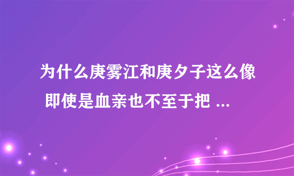 为什么庚雾江和庚夕子这么像 即使是血亲也不至于把 留了长发就是一个人 感觉