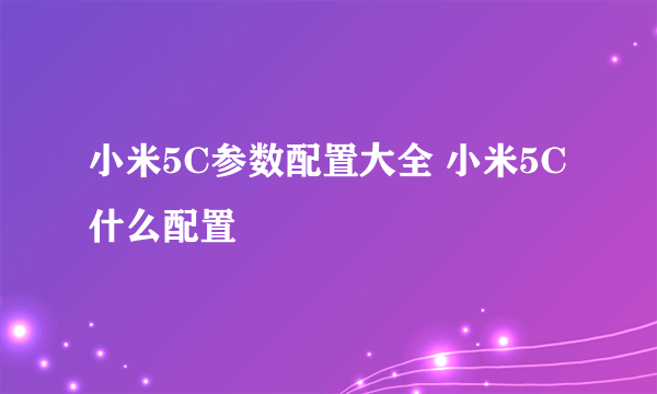 小米5C参数配置大全 小米5C什么配置
