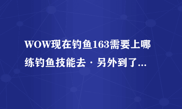 WOW现在钓鱼163需要上哪练钓鱼技能去·另外到了225以后再怎么提升到上限300啊？