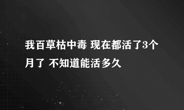 我百草枯中毒 现在都活了3个月了 不知道能活多久