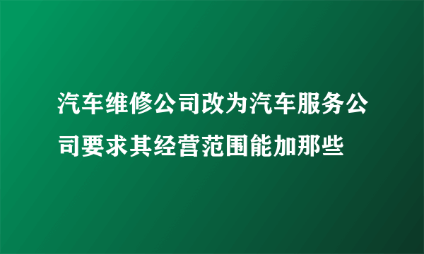 汽车维修公司改为汽车服务公司要求其经营范围能加那些