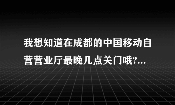 我想知道在成都的中国移动自营营业厅最晚几点关门哦?八点左右可以冲话费不哦?