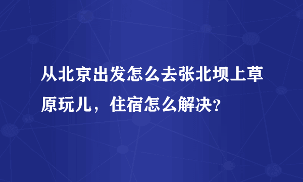 从北京出发怎么去张北坝上草原玩儿，住宿怎么解决？