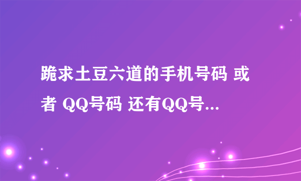 跪求土豆六道的手机号码 或者 QQ号码 还有QQ号码的 问题