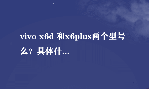 vivo x6d 和x6plus两个型号么？具体什么配置？哪个好