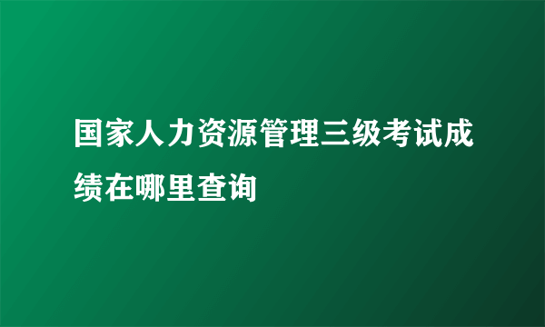 国家人力资源管理三级考试成绩在哪里查询