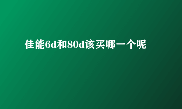 佳能6d和80d该买哪一个呢