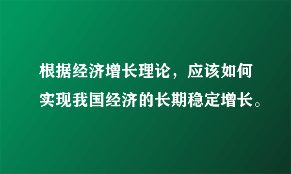根据经济增长理论，应该如何实现我国经济的长期稳定增长。