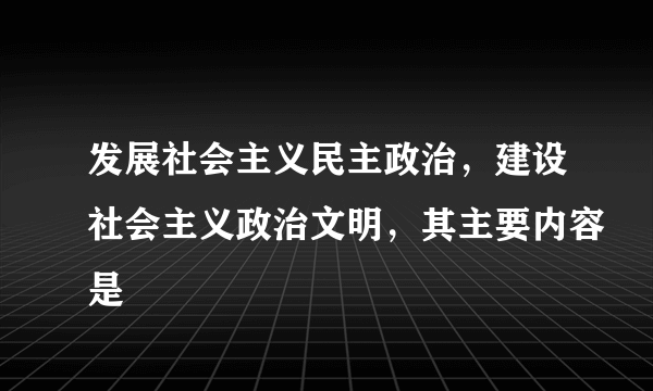 发展社会主义民主政治，建设社会主义政治文明，其主要内容是