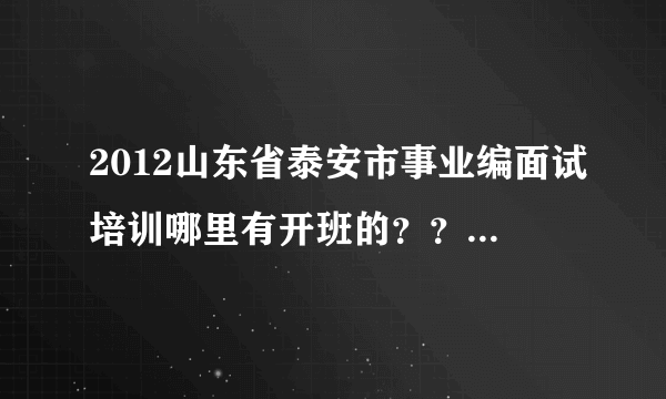 2012山东省泰安市事业编面试培训哪里有开班的？？？哪家机构做的好啊？据说有很多机构不负责任。
