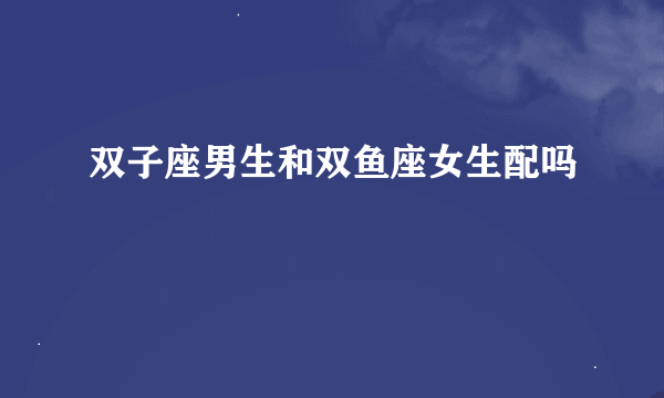 双子座男生和双鱼座女生配吗