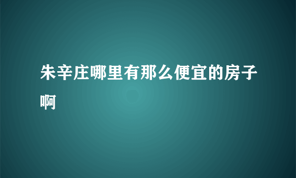 朱辛庄哪里有那么便宜的房子啊