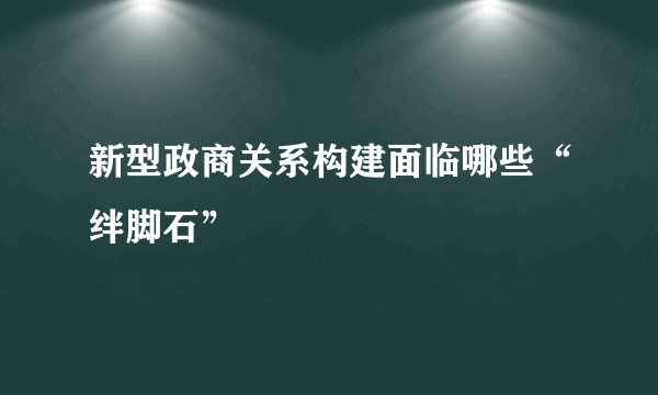 新型政商关系构建面临哪些“绊脚石”