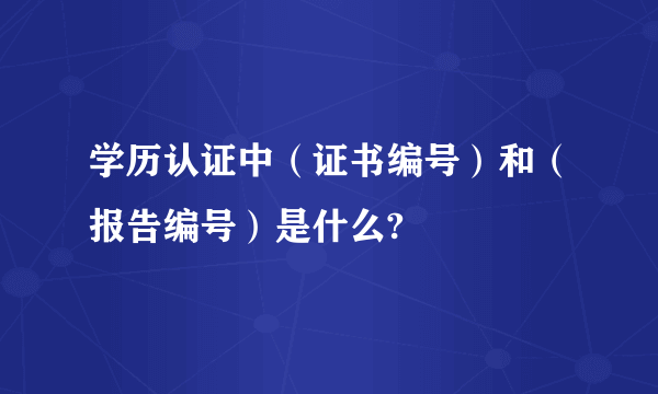 学历认证中（证书编号）和（报告编号）是什么?