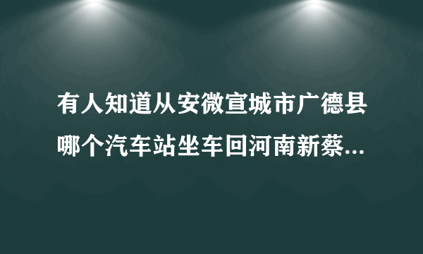 有人知道从安微宣城市广德县哪个汽车站坐车回河南新蔡县，坐什么车快？车上电话多少啊有急事，我怎么才能