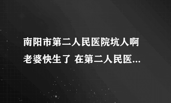 南阳市第二人民医院坑人啊 老婆快生了 在第二人民医院两天就花了八百多 居然 单子里乱填费用