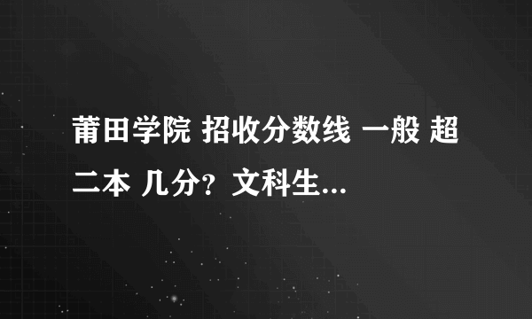 莆田学院 招收分数线 一般 超 二本 几分？文科生 福建本省的