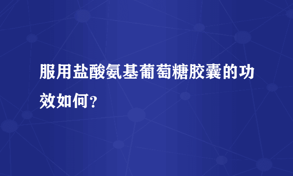 服用盐酸氨基葡萄糖胶囊的功效如何？