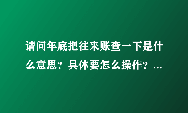 请问年底把往来账查一下是什么意思？具体要怎么操作？好像是要对方开发票之类的
