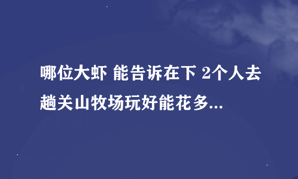 哪位大虾 能告诉在下 2个人去趟关山牧场玩好能花多钱？ 能否把乘车路线和门票里面吃的、玩的种类和价钱谢