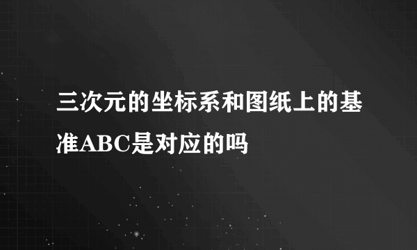三次元的坐标系和图纸上的基准ABC是对应的吗