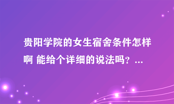 贵阳学院的女生宿舍条件怎样啊 能给个详细的说法吗？？？ 谢谢啦.... 最好是最新的介绍 呵呵