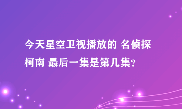 今天星空卫视播放的 名侦探柯南 最后一集是第几集？