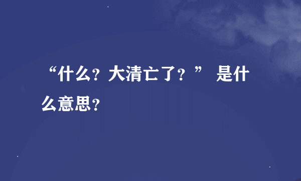 “什么？大清亡了？” 是什么意思？