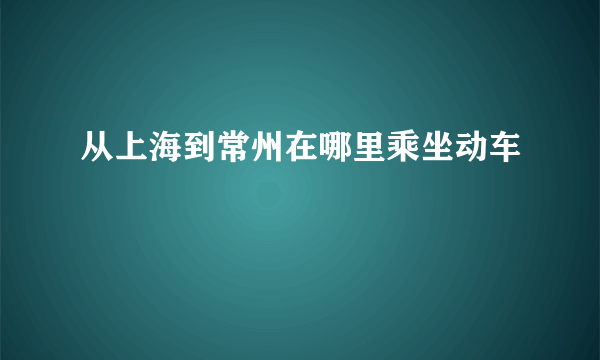 从上海到常州在哪里乘坐动车