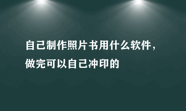 自己制作照片书用什么软件，做完可以自己冲印的