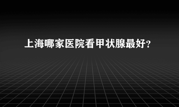 上海哪家医院看甲状腺最好？