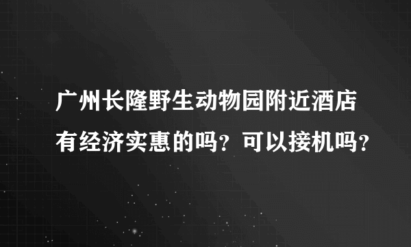 广州长隆野生动物园附近酒店有经济实惠的吗？可以接机吗？