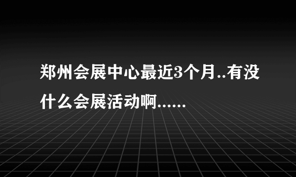 郑州会展中心最近3个月..有没什么会展活动啊....拜托了各位 谢谢